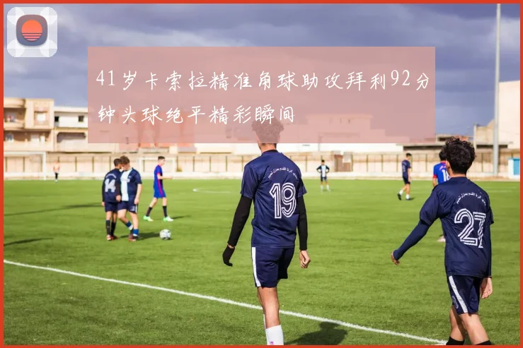 41岁卡索拉精准角球助攻拜利92分钟头球绝平精彩瞬间
