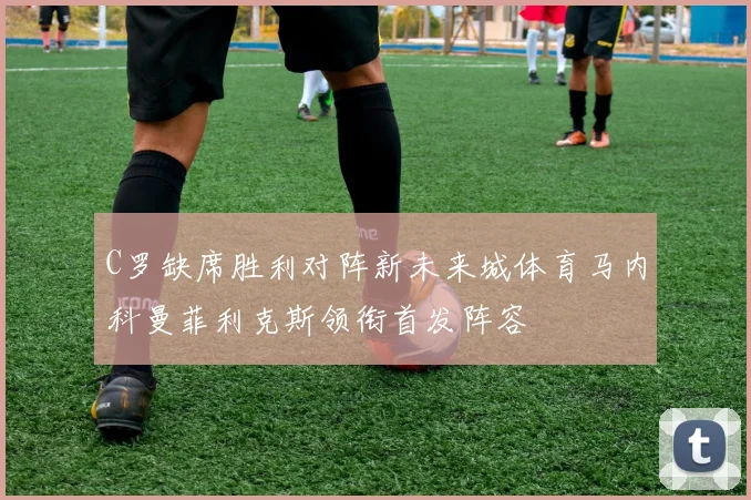 C罗缺席胜利对阵新未来城体育马内科曼菲利克斯领衔首发阵容