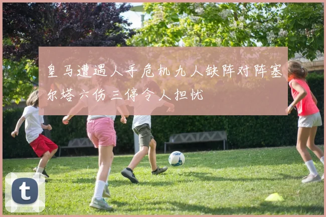 皇马遭遇人手危机九人缺阵对阵塞尔塔六伤三停令人担忧