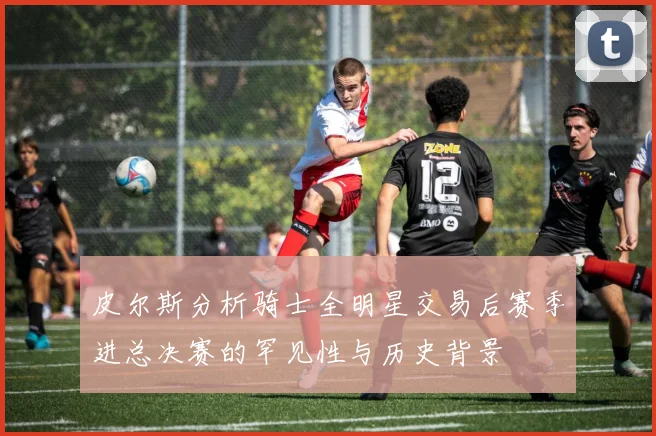 皮尔斯分析骑士全明星交易后赛季进总决赛的罕见性与历史背景