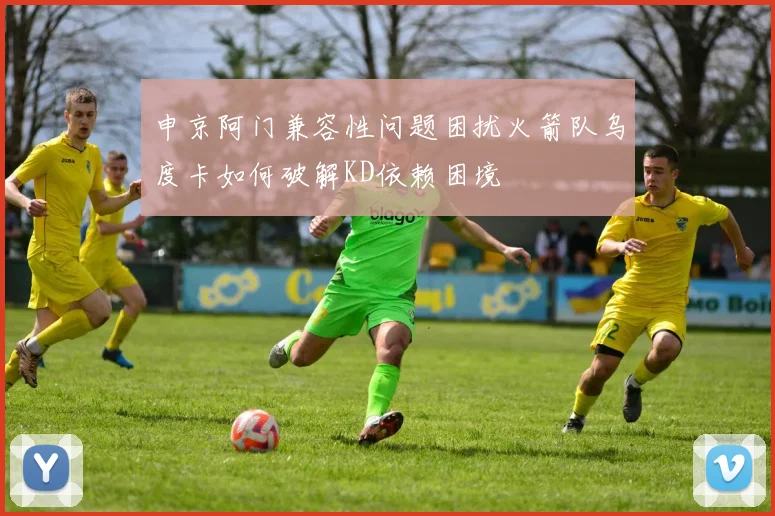 申京阿门兼容性问题困扰火箭队乌度卡如何破解KD依赖困境