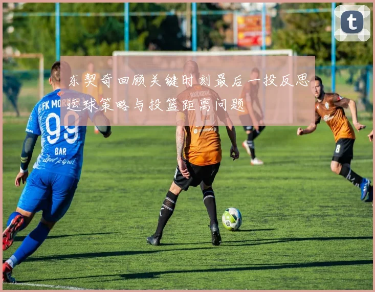 东契奇回顾关键时刻最后一投反思运球策略与投篮距离问题