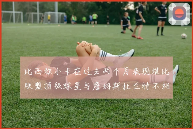 比西称小卡在过去两个月表现堪比联盟顶级球星与詹姆斯杜兰特不相上下