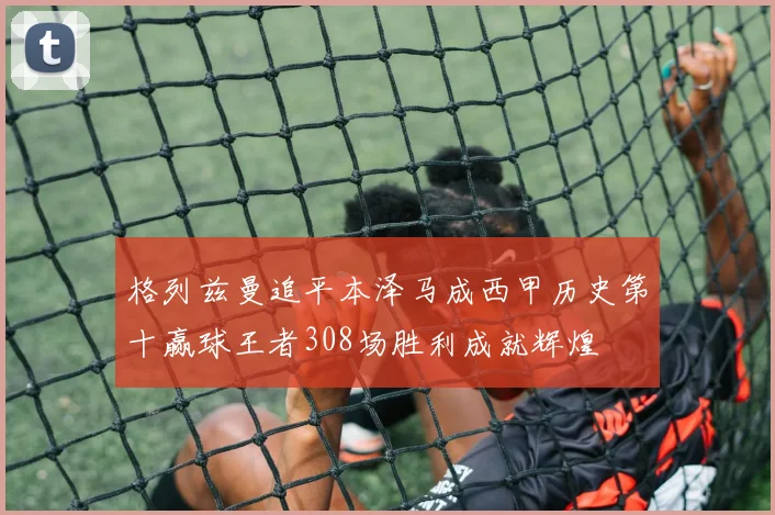 格列兹曼追平本泽马成西甲历史第十赢球王者308场胜利成就辉煌