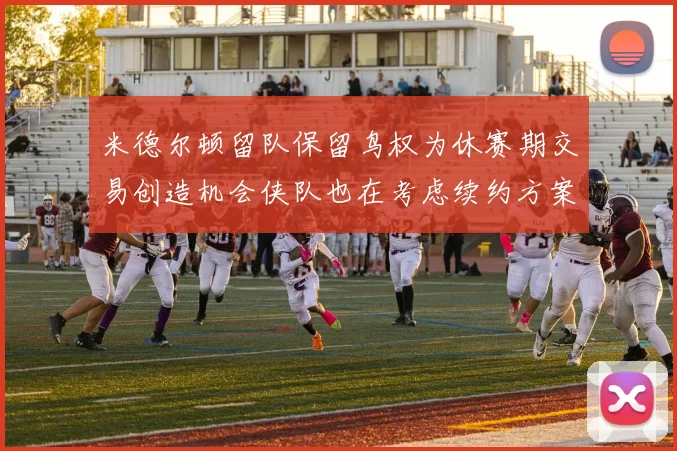 米德尔顿留队保留鸟权为休赛期交易创造机会侠队也在考虑续约方案