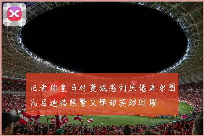 记者称皇马对曼城感到厌倦库尔图瓦吕迪格频繁交锋超英超时期