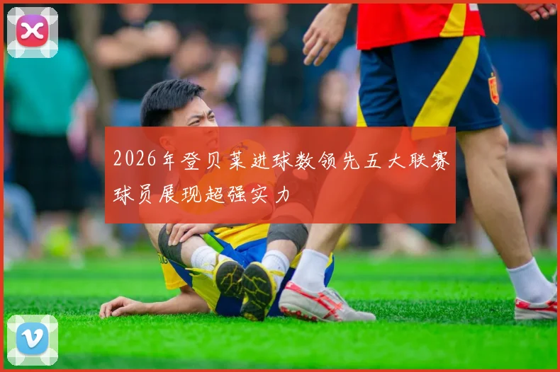 2026年登贝莱进球数领先五大联赛球员展现超强实力