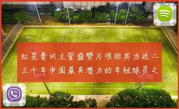 红星青训主管盛赞万项称其为近二三十年中国最具潜力的年轻球员之一